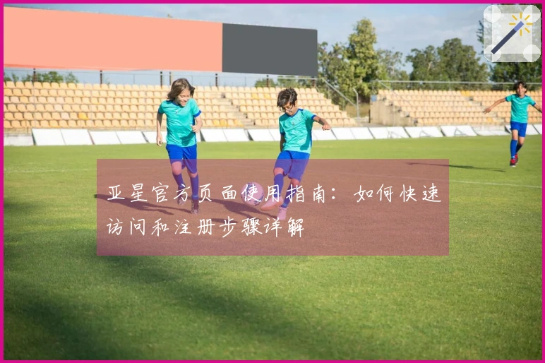 亚星官方页面使用指南:如何快速访问和注册步骤详解