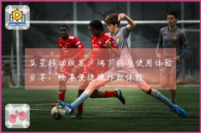 亚星移动版客户端下载与使用体验分享,畅享便捷操作新体验