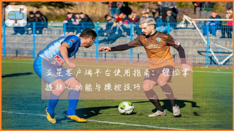 亚星客户端平台使用指南：轻松掌握核心功能与操控技巧