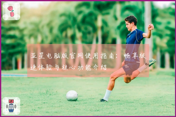 亚星电脑版官网使用指南：畅享极速体验与核心功能介绍