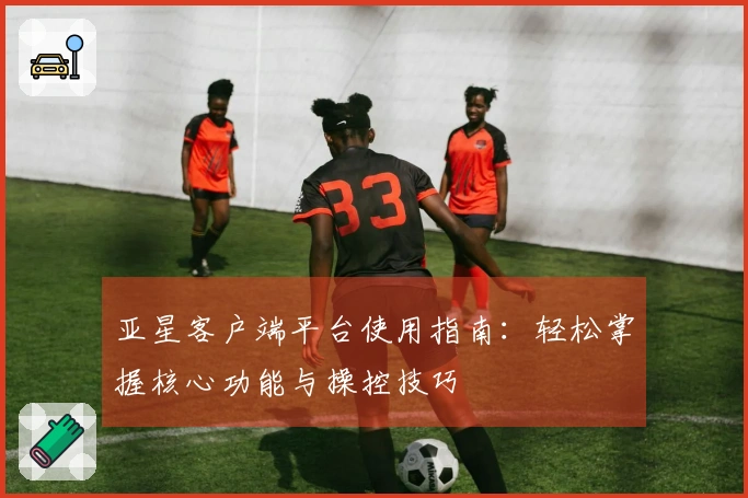 亚星客户端平台使用指南：轻松掌握核心功能与操控技巧