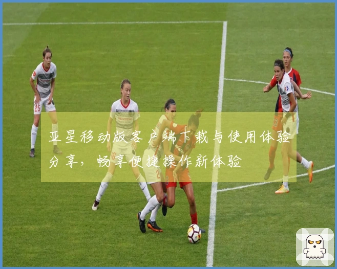 亚星移动版客户端下载与使用体验分享，畅享便捷操作新体验