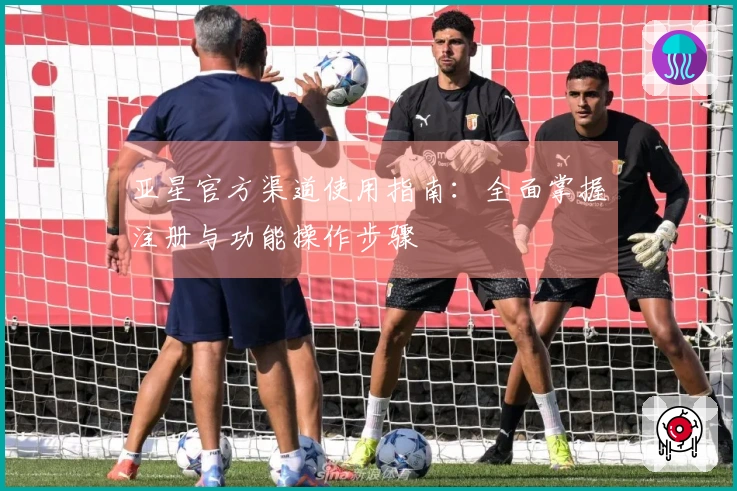 亚星官方渠道使用指南：全面掌握注册与功能操作步骤