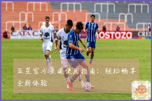 亚星官方渠道使用指南：轻松畅享全新体验